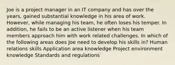 Joe is a project manager in an IT company and has over the years, gained substantial knowledge in his area of work. However, while managing his team, he often loses his temper. In addition, he fails to be an active listener when his team members approach him with work related challenges. In which of the following areas does Joe need to develop his skills in? Human relations skills Application area knowledge Project environment knowledge Standards and regulations