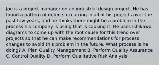 Joe is a project manager on an industrial design project. He has found a pattern of defects occurring in all of his projects over the past few years, and he thinks there might be a problem in the process his company is using that is causing it. He uses Ishikawa diagrams to come up with the root cause for this trend over projects so that he can make recommendations for process changes to avoid this problem in the future. What process is he doing? A. Plan Quality Management B. Perform Quality Assurance C. Control Quality D. Perform Qualitative Risk Analysis