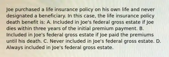 Joe purchased a life insurance policy on his own life and never designated a beneficiary. In this case, the life insurance policy death benefit is: A. Included in Joe's federal gross estate if Joe dies within three years of the initial premium payment. B. Included in Joe's federal gross estate if Joe paid the premiums until his death. C. Never included in Joe's federal gross estate. D. Always included in Joe's federal gross estate.