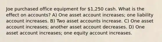 Joe purchased office equipment for 1,250 cash. What is the effect on accounts? A) One asset account increases; one liability account increases. B) Two asset accounts increase. C) One asset account increases; another asset account decreases. D) One asset account increases; one equity account increases.