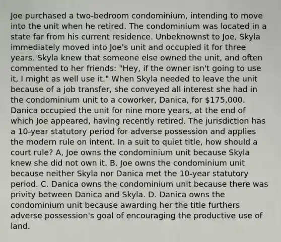 Joe purchased a two-bedroom condominium, intending to move into the unit when he retired. The condominium was located in a state far from his current residence. Unbeknownst to Joe, Skyla immediately moved into Joe's unit and occupied it for three years. Skyla knew that someone else owned the unit, and often commented to her friends: "Hey, if the owner isn't going to use it, I might as well use it." When Skyla needed to leave the unit because of a job transfer, she conveyed all interest she had in the condominium unit to a coworker, Danica, for 175,000. Danica occupied the unit for nine more years, at the end of which Joe appeared, having recently retired. The jurisdiction has a 10-year statutory period for adverse possession and applies the modern rule on intent. In a suit to quiet title, how should a court rule? A, Joe owns the condominium unit because Skyla knew she did not own it. B. Joe owns the condominium unit because neither Skyla nor Danica met the 10-year statutory period. C. Danica owns the condominium unit because there was privity between Danica and Skyla. D. Danica owns the condominium unit because awarding her the title furthers adverse possession's goal of encouraging the productive use of land.