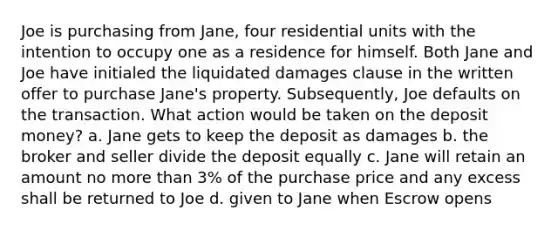 Joe is purchasing from Jane, four residential units with the intention to occupy one as a residence for himself. Both Jane and Joe have initialed the liquidated damages clause in the written offer to purchase Jane's property. Subsequently, Joe defaults on the transaction. What action would be taken on the deposit money? a. Jane gets to keep the deposit as damages b. the broker and seller divide the deposit equally c. Jane will retain an amount no more than 3% of the purchase price and any excess shall be returned to Joe d. given to Jane when Escrow opens