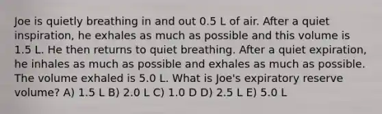 Joe is quietly breathing in and out 0.5 L of air. After a quiet inspiration, he exhales as much as possible and this volume is 1.5 L. He then returns to quiet breathing. After a quiet expiration, he inhales as much as possible and exhales as much as possible. The volume exhaled is 5.0 L. What is Joe's expiratory reserve volume? A) 1.5 L B) 2.0 L C) 1.0 D D) 2.5 L E) 5.0 L