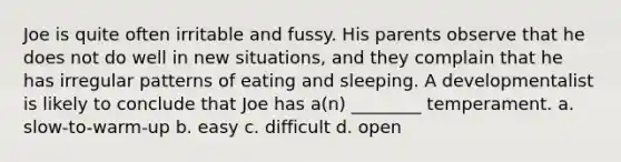 Joe is quite often irritable and fussy. His parents observe that he does not do well in new situations, and they complain that he has irregular patterns of eating and sleeping. A developmentalist is likely to conclude that Joe has a(n) ________ temperament. a. slow-to-warm-up b. easy c. difficult d. open