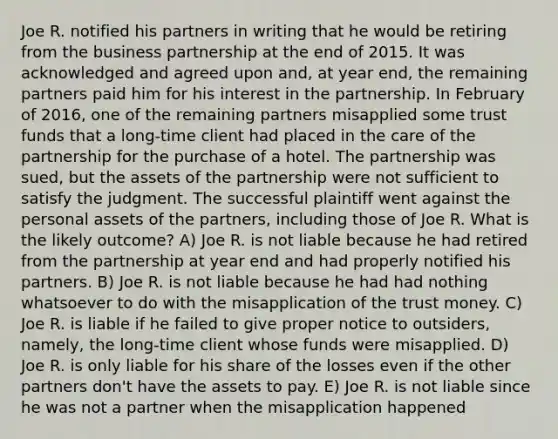 Joe R. notified his partners in writing that he would be retiring from the business partnership at the end of 2015. It was acknowledged and agreed upon and, at year end, the remaining partners paid him for his interest in the partnership. In February of 2016, one of the remaining partners misapplied some trust funds that a long-time client had placed in the care of the partnership for the purchase of a hotel. The partnership was sued, but the assets of the partnership were not sufficient to satisfy the judgment. The successful plaintiff went against the personal assets of the partners, including those of Joe R. What is the likely outcome? A) Joe R. is not liable because he had retired from the partnership at year end and had properly notified his partners. B) Joe R. is not liable because he had had nothing whatsoever to do with the misapplication of the trust money. C) Joe R. is liable if he failed to give proper notice to outsiders, namely, the long-time client whose funds were misapplied. D) Joe R. is only liable for his share of the losses even if the other partners don't have the assets to pay. E) Joe R. is not liable since he was not a partner when the misapplication happened