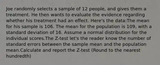 Joe randomly selects a sample of 12 people, and gives them a treatment. He then wants to evaluate the evidence regarding whether his treatment had an effect. Here's the data:The mean for his sample is 106. The mean for the population is 109, with a standard deviation of 16. Assume a normal distribution for the individual scores.The Z-test let's the reader know the number of standard errors between the sample mean and the population mean.Calculate and report the Z-test (Round to the nearest hundredth)