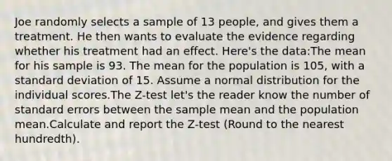 Joe randomly selects a sample of 13 people, and gives them a treatment. He then wants to evaluate the evidence regarding whether his treatment had an effect. Here's the data:The mean for his sample is 93. The mean for the population is 105, with a standard deviation of 15. Assume a normal distribution for the individual scores.The Z-test let's the reader know the number of standard errors between the sample mean and the population mean.Calculate and report the Z-test (Round to the nearest hundredth).