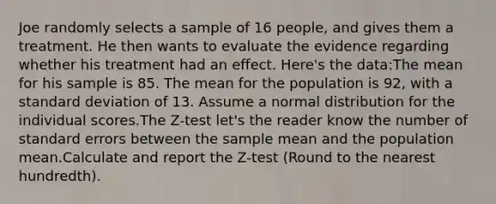 Joe randomly selects a sample of 16 people, and gives them a treatment. He then wants to evaluate the evidence regarding whether his treatment had an effect. Here's the data:The mean for his sample is 85. The mean for the population is 92, with a standard deviation of 13. Assume a normal distribution for the individual scores.The Z-test let's the reader know the number of standard errors between the sample mean and the population mean.Calculate and report the Z-test (Round to the nearest hundredth).