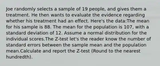 Joe randomly selects a sample of 19 people, and gives them a treatment. He then wants to evaluate the evidence regarding whether his treatment had an effect. Here's the data:The mean for his sample is 88. The mean for the population is 107, with a standard deviation of 12. Assume a normal distribution for the individual scores.The Z-test let's the reader know the number of standard errors between the sample mean and the population mean.Calculate and report the Z-test (Round to the nearest hundredth).