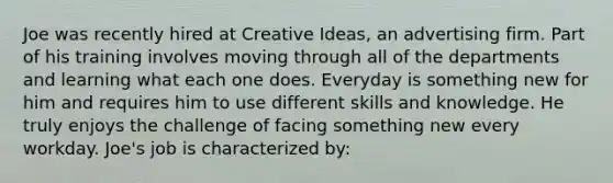 Joe was recently hired at Creative Ideas, an advertising firm. Part of his training involves moving through all of the departments and learning what each one does. Everyday is something new for him and requires him to use different skills and knowledge. He truly enjoys the challenge of facing something new every workday. Joe's job is characterized by: