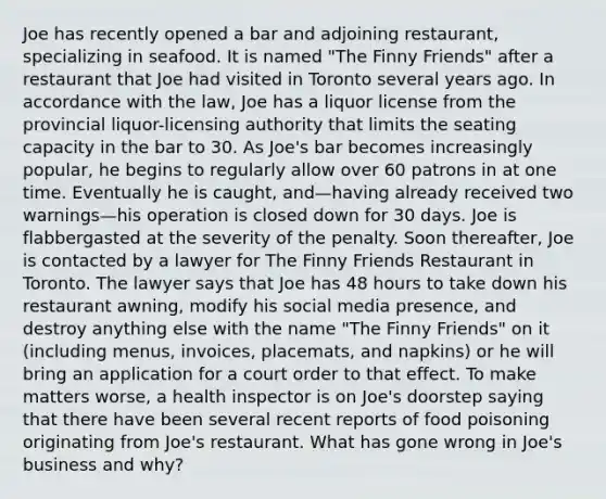 Joe has recently opened a bar and adjoining restaurant, specializing in seafood. It is named "The Finny Friends" after a restaurant that Joe had visited in Toronto several years ago. In accordance with the law, Joe has a liquor license from the provincial liquor-licensing authority that limits the seating capacity in the bar to 30. As Joe's bar becomes increasingly popular, he begins to regularly allow over 60 patrons in at one time. Eventually he is caught, and—having already received two warnings—his operation is closed down for 30 days. Joe is flabbergasted at the severity of the penalty. Soon thereafter, Joe is contacted by a lawyer for The Finny Friends Restaurant in Toronto. The lawyer says that Joe has 48 hours to take down his restaurant awning, modify his social media presence, and destroy anything else with the name "The Finny Friends" on it (including menus, invoices, placemats, and napkins) or he will bring an application for a court order to that effect. To make matters worse, a health inspector is on Joe's doorstep saying that there have been several recent reports of food poisoning originating from Joe's restaurant. What has gone wrong in Joe's business and why?