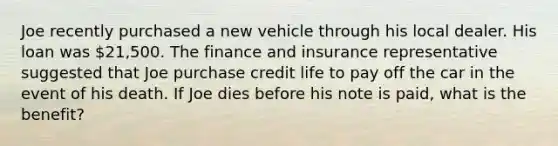 Joe recently purchased a new vehicle through his local dealer. His loan was 21,500. The finance and insurance representative suggested that Joe purchase credit life to pay off the car in the event of his death. If Joe dies before his note is paid, what is the benefit?