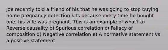 Joe recently told a friend of his that he was going to stop buying home pregnancy detection kits because every time he bought one, his wife was pregnant. This is an example of what? a) Reverse causality b) Spurious correlation c) Fallacy of composition d) Negative correlation e) A normative statement vs a positive statement