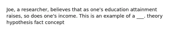 Joe, a researcher, believes that as one's education attainment raises, so does one's income. This is an example of a ___. theory hypothesis fact concept