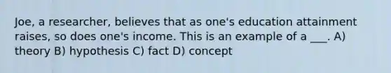 Joe, a researcher, believes that as one's education attainment raises, so does one's income. This is an example of a ___. A) theory B) hypothesis C) fact D) concept