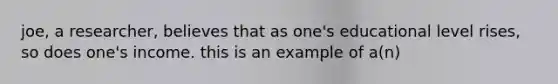 joe, a researcher, believes that as one's educational level rises, so does one's income. this is an example of a(n)