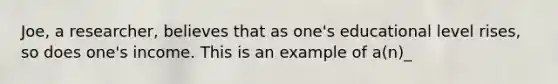 Joe, a researcher, believes that as one's educational level rises, so does one's income. This is an example of a(n)_