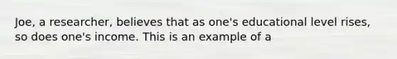 Joe, a researcher, believes that as one's educational level rises, so does one's income. This is an example of a