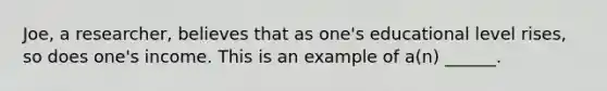 Joe, a researcher, believes that as one's educational level rises, so does one's income. This is an example of a(n) ______.