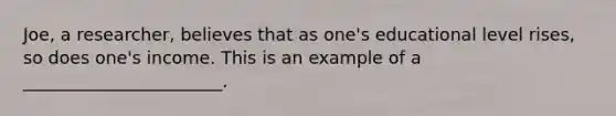 Joe, a researcher, believes that as one's educational level rises, so does one's income. This is an example of a _______________________.