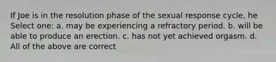 If Joe is in the resolution phase of the sexual response cycle, he Select one: a. may be experiencing a refractory period. b. will be able to produce an erection. c. has not yet achieved orgasm. d. All of the above are correct