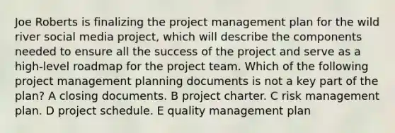 Joe Roberts is finalizing the project management plan for the wild river social media project, which will describe the components needed to ensure all the success of the project and serve as a high-level roadmap for the project team. Which of the following project management planning documents is not a key part of the plan? A closing documents. B project charter. C risk management plan. D project schedule. E quality management plan