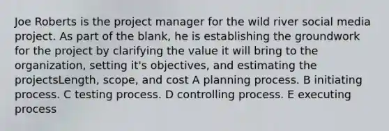 Joe Roberts is the project manager for the wild river social media project. As part of the blank, he is establishing the groundwork for the project by clarifying the value it will bring to the organization, setting it's objectives, and estimating the projectsLength, scope, and cost A planning process. B initiating process. C testing process. D controlling process. E executing process