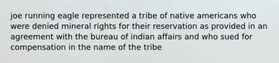 joe running eagle represented a tribe of native americans who were denied mineral rights for their reservation as provided in an agreement with the bureau of indian affairs and who sued for compensation in the name of the tribe