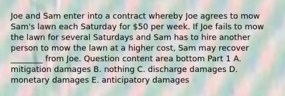 Joe and Sam enter into a contract whereby Joe agrees to mow​ Sam's lawn each Saturday for​ 50 per week. If Joe fails to mow the lawn for several Saturdays and Sam has to hire another person to mow the lawn at a higher​ cost, Sam may recover​ ________ from Joe. Question content area bottom Part 1 A. mitigation damages B. nothing C. discharge damages D. monetary damages E. anticipatory damages