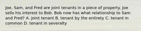 Joe, Sam, and Fred are joint tenants in a piece of property. Joe sells his interest to Bob. Bob now has what relationship to Sam and Fred? A. joint tenant B. tenant by the entirety C. tenant in common D. tenant in severalty