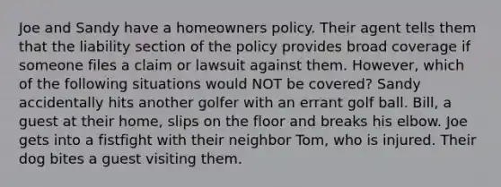 Joe and Sandy have a homeowners policy. Their agent tells them that the liability section of the policy provides broad coverage if someone files a claim or lawsuit against them. However, which of the following situations would NOT be covered? Sandy accidentally hits another golfer with an errant golf ball. Bill, a guest at their home, slips on the floor and breaks his elbow. Joe gets into a fistfight with their neighbor Tom, who is injured. Their dog bites a guest visiting them.