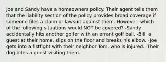 Joe and Sandy have a homeowners policy. Their agent tells them that the liability section of the policy provides broad coverage if someone files a claim or lawsuit against them. However, which of the following situations would NOT be covered? -Sandy accidentally hits another golfer with an errant golf ball. -Bill, a guest at their home, slips on the floor and breaks his elbow. -Joe gets into a fistfight with their neighbor Tom, who is injured. -Their dog bites a guest visiting them.