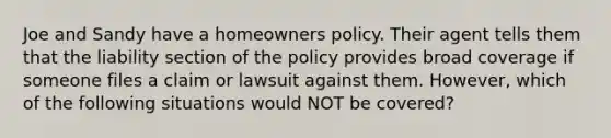 Joe and Sandy have a homeowners policy. Their agent tells them that the liability section of the policy provides broad coverage if someone files a claim or lawsuit against them. However, which of the following situations would NOT be covered?