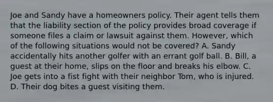 Joe and Sandy have a homeowners policy. Their agent tells them that the liability section of the policy provides broad coverage if someone files a claim or lawsuit against them. However, which of the following situations would not be covered? A. Sandy accidentally hits another golfer with an errant golf ball. B. Bill, a guest at their home, slips on the floor and breaks his elbow. C. Joe gets into a fist fight with their neighbor Tom, who is injured. D. Their dog bites a guest visiting them.