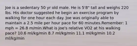 Joe is a sedentary 50 yr old male. He is 5'8" tall and weighs 220 lbs. His doctor suggested he begin an exercise program by walking for one hour each day. Joe was originally able to maintain a 2.5 mile per hour pace for 60 minutes.Remember: 1 mph = 26.8 m/min.What is Joe's relative VO2 at his walking pace? 10.6 ml/kg/min 8.7 ml/kg/min 11.1 ml/kg/min 10.2 ml/kg/min