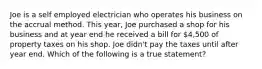 Joe is a self employed electrician who operates his business on the accrual method. This year, Joe purchased a shop for his business and at year end he received a bill for 4,500 of property taxes on his shop. Joe didn't pay the taxes until after year end. Which of the following is a true statement?