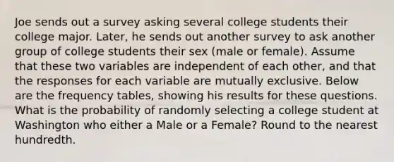 Joe sends out a survey asking several college students their college major. Later, he sends out another survey to ask another group of college students their sex (male or female). Assume that these two variables are independent of each other, and that the responses for each variable are mutually exclusive. Below are the frequency tables, showing his results for these questions. What is the probability of randomly selecting a college student at Washington who either a Male or a Female? Round to the nearest hundredth.