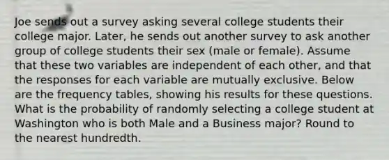 Joe sends out a survey asking several college students their college major. Later, he sends out another survey to ask another group of college students their sex (male or female). Assume that these two variables are independent of each other, and that the responses for each variable are mutually exclusive. Below are the frequency tables, showing his results for these questions. What is the probability of randomly selecting a college student at Washington who is both Male and a Business major? Round to the nearest hundredth.