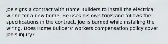 Joe signs a contract with Home Builders to install the electrical wiring for a new home. He uses his own tools and follows the specifications in the contract. Joe is burned while installing the wiring. Does Home Builders' workers compensation policy cover Joe's injury?