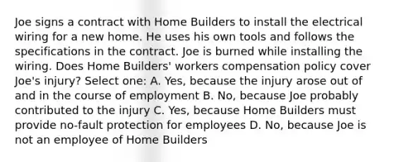 Joe signs a contract with Home Builders to install the electrical wiring for a new home. He uses his own tools and follows the specifications in the contract. Joe is burned while installing the wiring. Does Home Builders' workers compensation policy cover Joe's injury? Select one: A. Yes, because the injury arose out of and in the course of employment B. No, because Joe probably contributed to the injury C. Yes, because Home Builders must provide no-fault protection for employees D. No, because Joe is not an employee of Home Builders