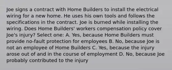 Joe signs a contract with Home Builders to install the electrical wiring for a new home. He uses his own tools and follows the specifications in the contract. Joe is burned while installing the wiring. Does Home Builders' workers compensation policy cover Joe's injury? Select one: A. Yes, because Home Builders must provide no-fault protection for employees B. No, because Joe is not an employee of Home Builders C. Yes, because the injury arose out of and in the course of employment D. No, because Joe probably contributed to the injury