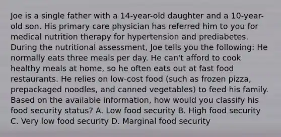 Joe is a single father with a 14-year-old daughter and a 10-year-old son. His primary care physician has referred him to you for medical nutrition therapy for hypertension and prediabetes. During the nutritional assessment, Joe tells you the following: He normally eats three meals per day. He can't afford to cook healthy meals at home, so he often eats out at fast food restaurants. He relies on low-cost food (such as frozen pizza, prepackaged noodles, and canned vegetables) to feed his family. Based on the available information, how would you classify his food security status? A. Low food security B. High food security C. Very low food security D. Marginal food security