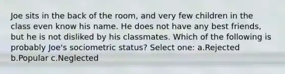 Joe sits in the back of the room, and very few children in the class even know his name. He does not have any best friends, but he is not disliked by his classmates. Which of the following is probably Joe's sociometric status? Select one: a.Rejected b.Popular c.Neglected