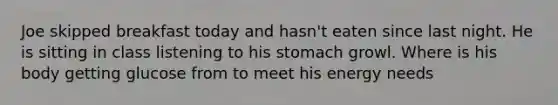 Joe skipped breakfast today and hasn't eaten since last night. He is sitting in class listening to his stomach growl. Where is his body getting glucose from to meet his energy needs