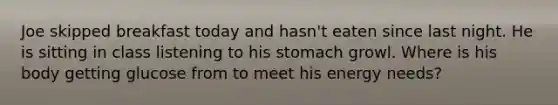 Joe skipped breakfast today and hasn't eaten since last night. He is sitting in class listening to his stomach growl. Where is his body getting glucose from to meet his energy needs?