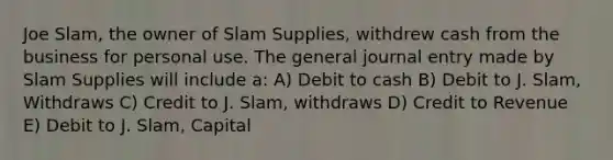 Joe Slam, the owner of Slam Supplies, withdrew cash from the business for personal use. The general journal entry made by Slam Supplies will include a: A) Debit to cash B) Debit to J. Slam, Withdraws C) Credit to J. Slam, withdraws D) Credit to Revenue E) Debit to J. Slam, Capital