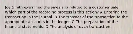 Joe Smith examined the sales slip related to a customer sale. Which part of the recording process is this action? A Entering the transaction in the journal. B The transfer of the transaction to the appropriate accounts in the ledger. C The preparation of the financial statements. D The analysis of each transaction.