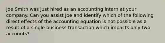 Joe Smith was just hired as an accounting intern at your company. Can you assist Joe and identify which of the following direct effects of the accounting equation is not possible as a result of a single business transaction which impacts only two accounts?