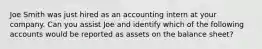 Joe Smith was just hired as an accounting intern at your company. Can you assist Joe and identify which of the following accounts would be reported as assets on the balance sheet?