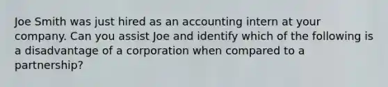 Joe Smith was just hired as an accounting intern at your company. Can you assist Joe and identify which of the following is a disadvantage of a corporation when compared to a partnership?